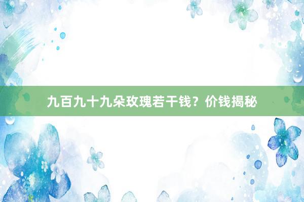 九百九十九朵玫瑰若干钱？价钱揭秘